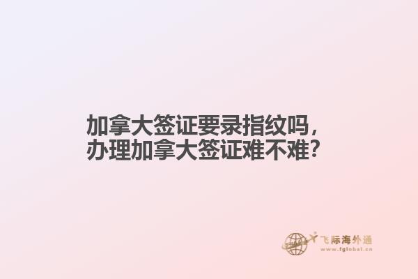 加拿大簽證要錄指紋嗎，辦理加拿大簽證難不難？