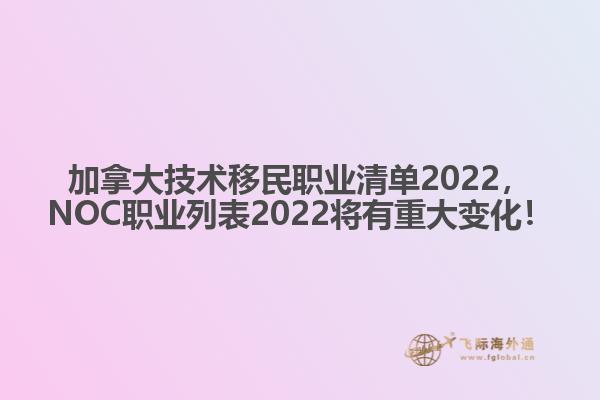 加拿大技術(shù)移民職業(yè)清單2022，NOC職業(yè)列表2022將有重大變化！