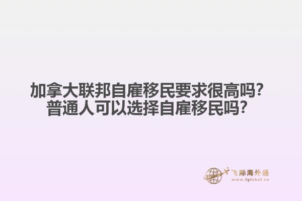 加拿大聯(lián)邦自雇移民要求很高嗎？普通人可以選擇自雇移民嗎？