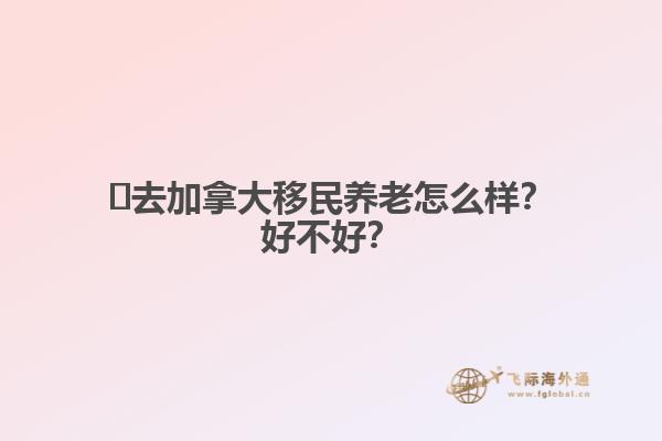 ?去加拿大移民養(yǎng)老怎么樣？好不好？