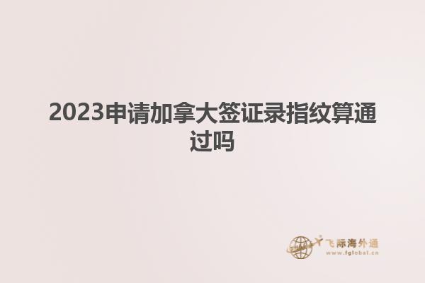 2023申請(qǐng)加拿大簽證錄指紋算通過(guò)嗎